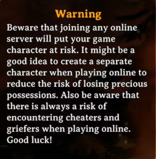 The in-game warning recommending the creation of a new character for online play. it reads /"Beware that joining any online server will put your game character at risk. It might be a good idea to create a separate character when playing online to reduce the risk of loosing precious possessions. Also be aware that there is always a risk of encountering cheaters and griefers when playing online. Good luck!/"